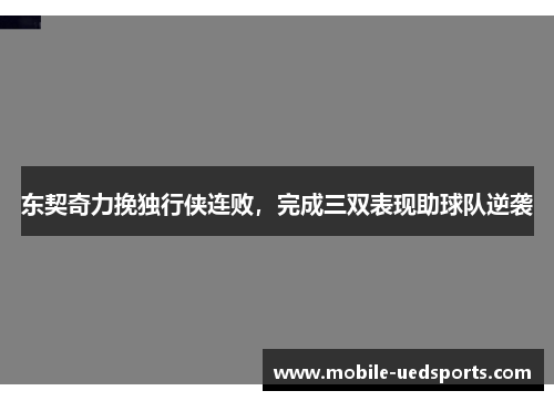 东契奇力挽独行侠连败，完成三双表现助球队逆袭