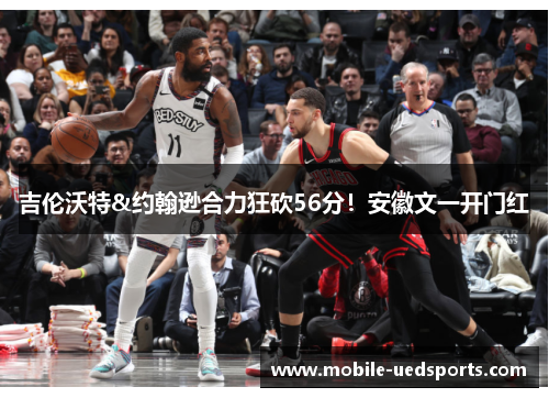 吉伦沃特&约翰逊合力狂砍56分！安徽文一开门红