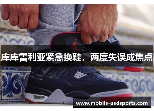 库库雷利亚紧急换鞋，两度失误成焦点